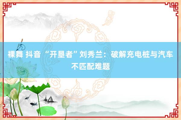 裸舞 抖音 “开垦者”刘秀兰：破解充电桩与汽车不匹配难题