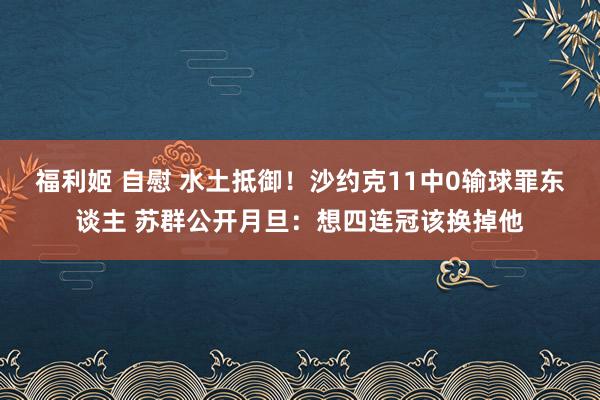 福利姬 自慰 水土抵御！沙约克11中0输球罪东谈主 苏群公开月旦：想四连冠该换掉他