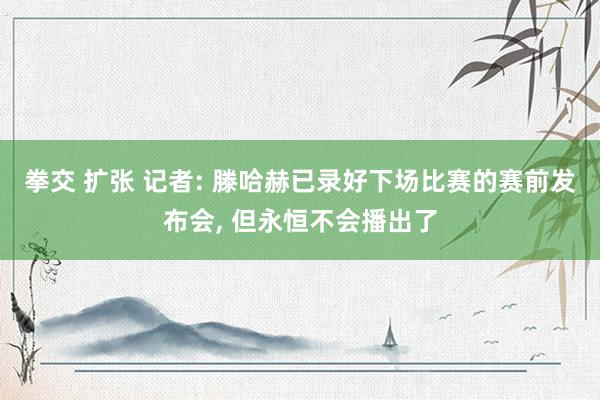 拳交 扩张 记者: 滕哈赫已录好下场比赛的赛前发布会， 但永恒不会播出了