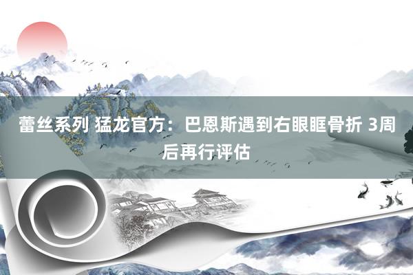 蕾丝系列 猛龙官方：巴恩斯遇到右眼眶骨折 3周后再行评估