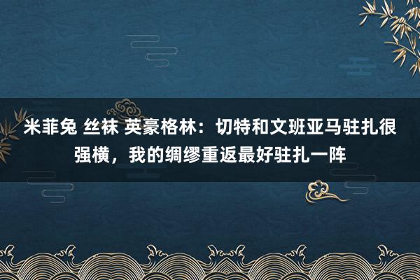 米菲兔 丝袜 英豪格林：切特和文班亚马驻扎很强横，我的绸缪重返最好驻扎一阵