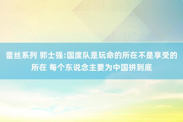 蕾丝系列 郭士强:国度队是玩命的所在不是享受的所在 每个东说念主要为中国拼到底