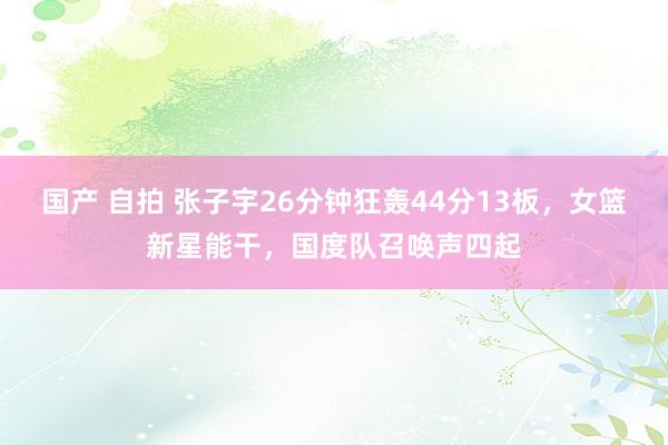 国产 自拍 张子宇26分钟狂轰44分13板，女篮新星能干，国度队召唤声四起