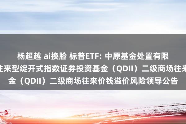 杨超越 ai换脸 标普ETF: 中原基金处置有限公司对于中原标普500往来型绽开式指数证券投资基金（QDII）二级商场往来价钱溢价风险领导公告