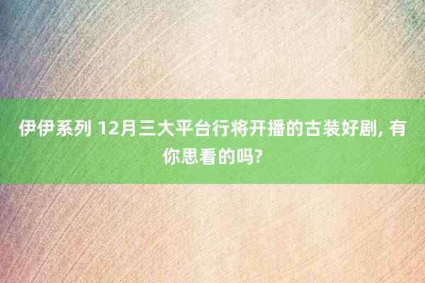 伊伊系列 12月三大平台行将开播的古装好剧， 有你思看的吗?