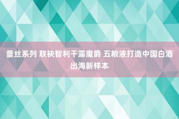 蕾丝系列 联袂智利干露魔爵 五粮液打造中国白酒出海新样本