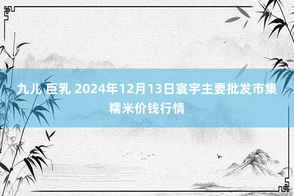 九儿 巨乳 2024年12月13日寰宇主要批发市集糯米价钱行情