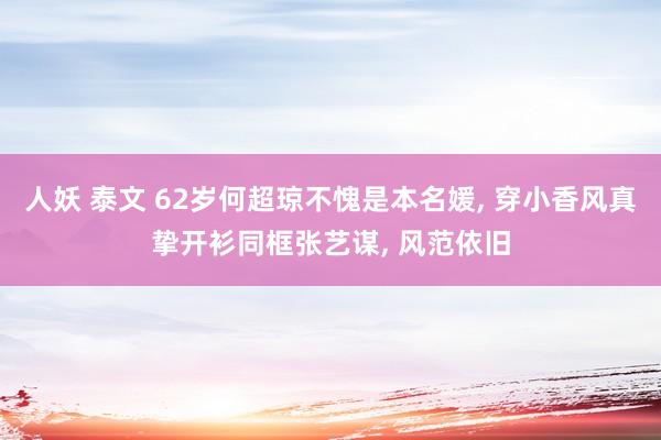 人妖 泰文 62岁何超琼不愧是本名媛， 穿小香风真挚开衫同框张艺谋， 风范依旧