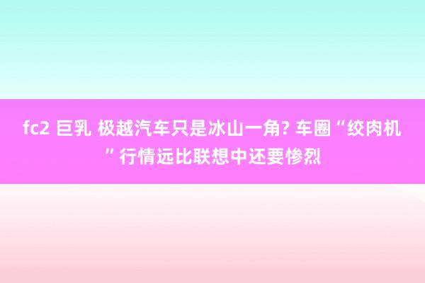 fc2 巨乳 极越汽车只是冰山一角? 车圈“绞肉机”行情远比联想中还要惨烈