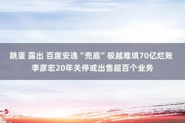 跳蛋 露出 百度安逸“兜底”极越难填70亿烂账 李彦宏20年关停或出售超百个业务