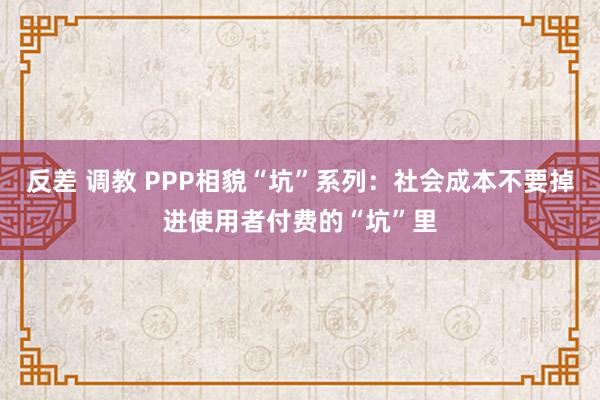 反差 调教 PPP相貌“坑”系列：社会成本不要掉进使用者付费的“坑”里