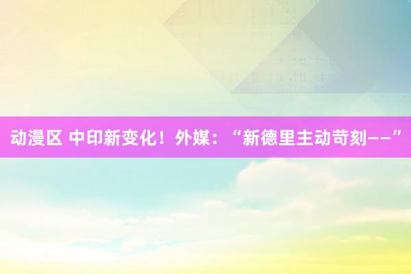 动漫区 中印新变化！外媒：“新德里主动苛刻——”