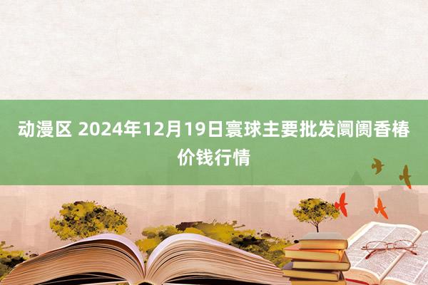 动漫区 2024年12月19日寰球主要批发阛阓香椿价钱行情