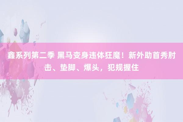 鑫系列第二季 黑马变身违体狂魔！新外助首秀肘击、垫脚、爆头，犯规握住