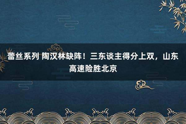 蕾丝系列 陶汉林缺阵！三东谈主得分上双，山东高速险胜北京