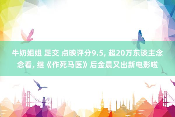 牛奶姐姐 足交 点映评分9.5， 超20万东谈主念念看， 继《作死马医》后金晨又出新电影啦