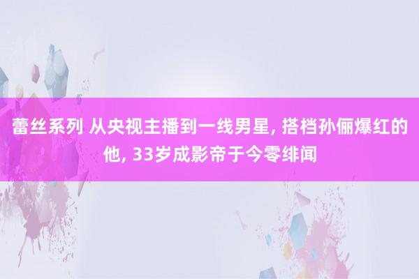 蕾丝系列 从央视主播到一线男星， 搭档孙俪爆红的他， 33岁成影帝于今零绯闻