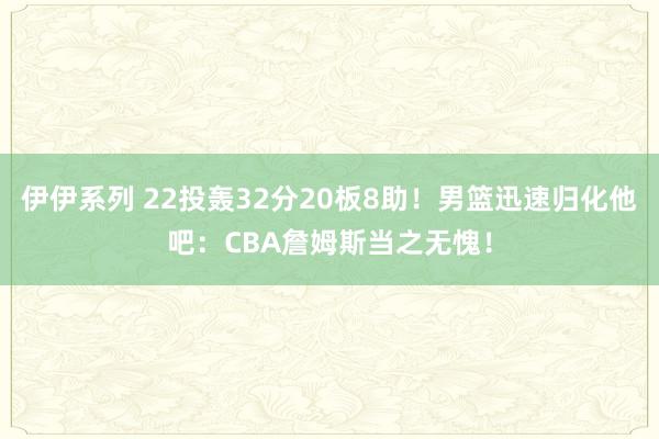 伊伊系列 22投轰32分20板8助！男篮迅速归化他吧：CBA詹姆斯当之无愧！