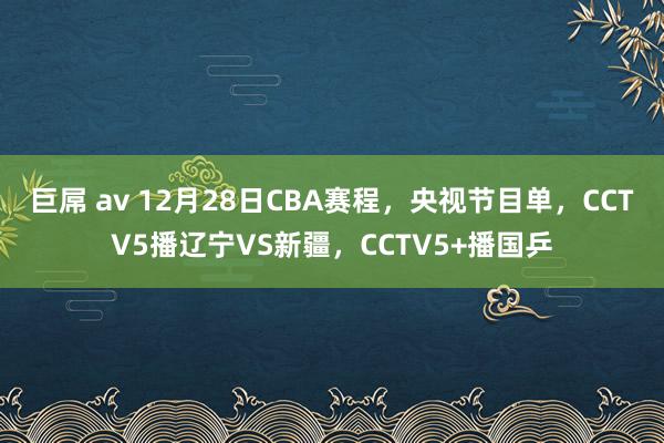 巨屌 av 12月28日CBA赛程，央视节目单，CCTV5播辽宁VS新疆，CCTV5+播国乒