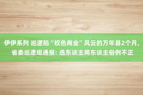 伊伊系列 巡逻陷“权色商业”风云的万年县2个月， 省委巡逻组通报: 选东谈主用东谈主俗例不正