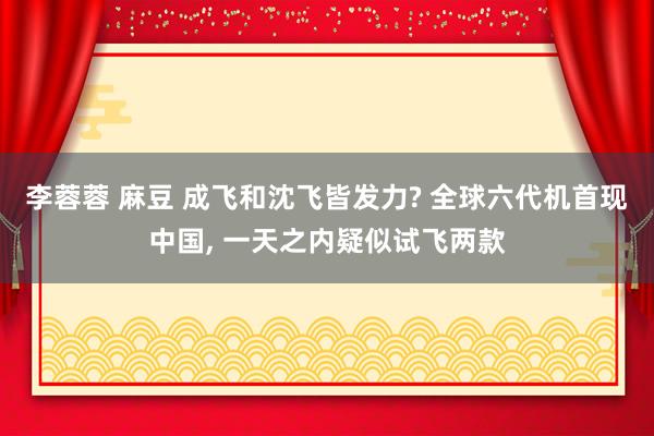 李蓉蓉 麻豆 成飞和沈飞皆发力? 全球六代机首现中国， 一天之内疑似试飞两款