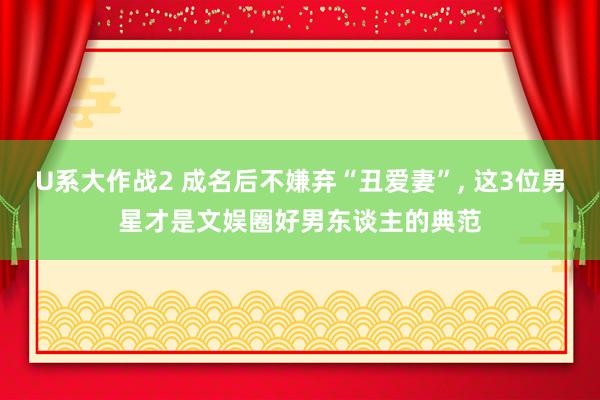 U系大作战2 成名后不嫌弃“丑爱妻”， 这3位男星才是文娱圈好男东谈主的典范