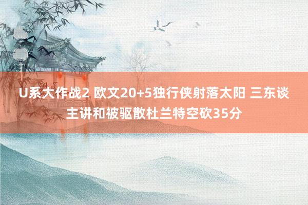 U系大作战2 欧文20+5独行侠射落太阳 三东谈主讲和被驱散杜兰特空砍35分