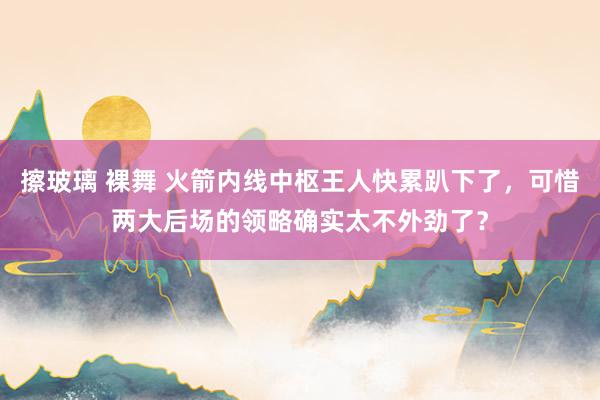 擦玻璃 裸舞 火箭内线中枢王人快累趴下了，可惜两大后场的领略确实太不外劲了？