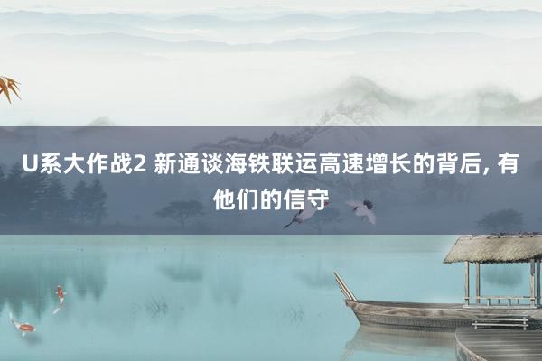 U系大作战2 新通谈海铁联运高速增长的背后， 有他们的信守