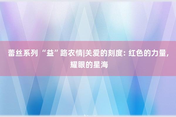 蕾丝系列 “益”路农情|关爱的刻度: 红色的力量， 耀眼的星海