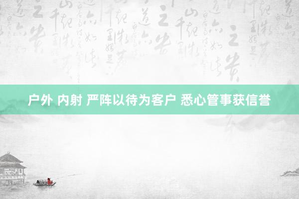 户外 内射 严阵以待为客户 悉心管事获信誉