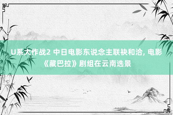 U系大作战2 中日电影东说念主联袂和洽， 电影《藏巴拉》剧组在云南选景