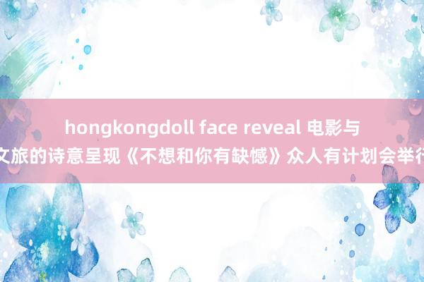 hongkongdoll face reveal 电影与文旅的诗意呈现《不想和你有缺憾》众人有计划会举行