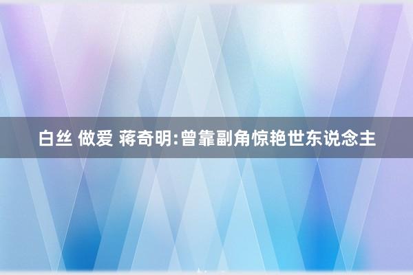 白丝 做爱 蒋奇明:曾靠副角惊艳世东说念主