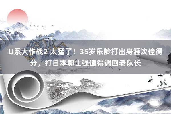 U系大作战2 太猛了！35岁乐龄打出身涯次佳得分，打日本郭士强值得调回老队长