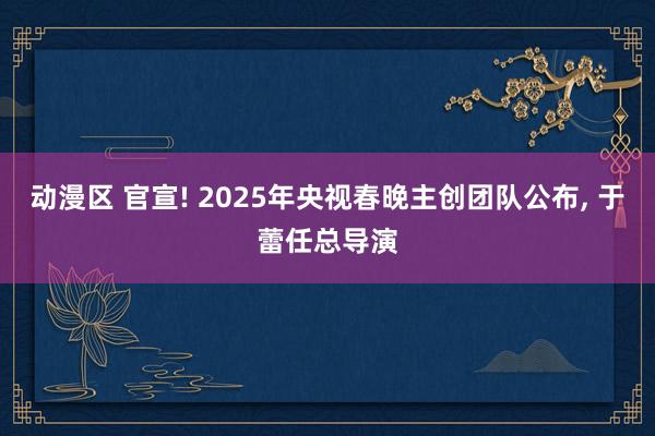 动漫区 官宣! 2025年央视春晚主创团队公布， 于蕾任总导演