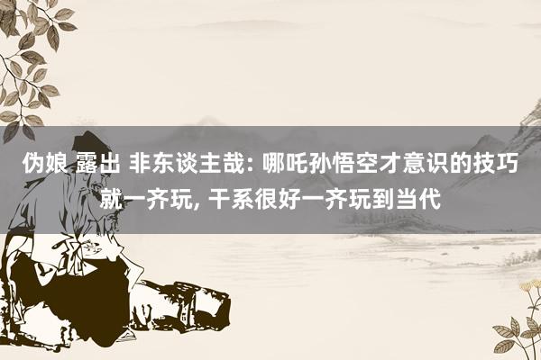 伪娘 露出 非东谈主哉: 哪吒孙悟空才意识的技巧就一齐玩， 干系很好一齐玩到当代