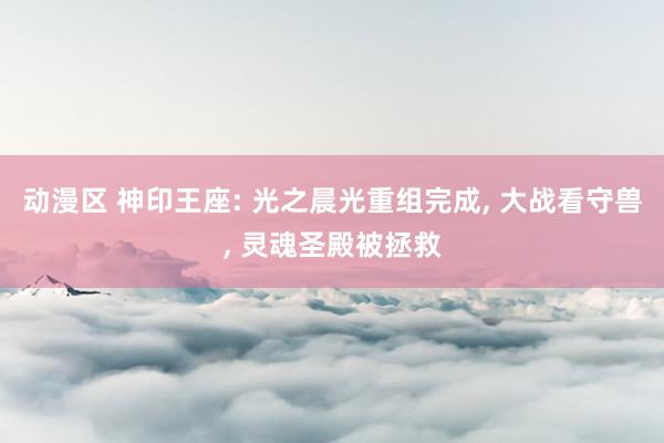 动漫区 神印王座: 光之晨光重组完成， 大战看守兽， 灵魂圣殿被拯救