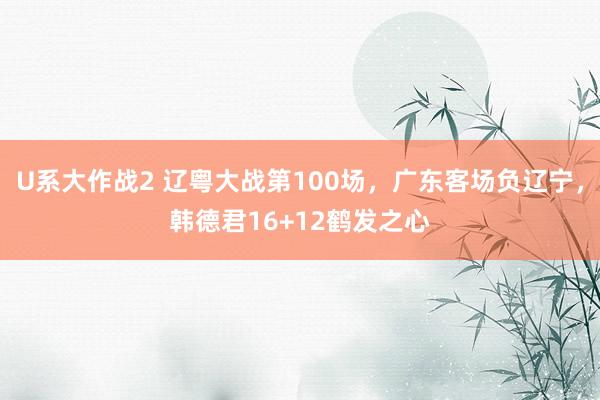 U系大作战2 辽粤大战第100场，广东客场负辽宁，韩德君16+12鹤发之心