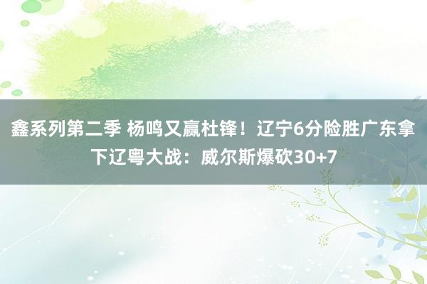 鑫系列第二季 杨鸣又赢杜锋！辽宁6分险胜广东拿下辽粤大战：威尔斯爆砍30+7