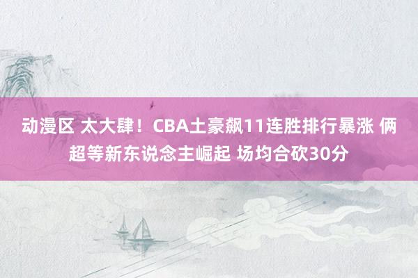 动漫区 太大肆！CBA土豪飙11连胜排行暴涨 俩超等新东说念主崛起 场均合砍30分