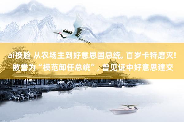 ai换脸 从农场主到好意思国总统， 百岁卡特磨灭! 被誉为“模范卸任总统”， 曾见证中好意思建交