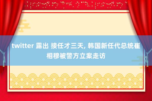 twitter 露出 接任才三天， 韩国新任代总统崔相穆被警方立案走访