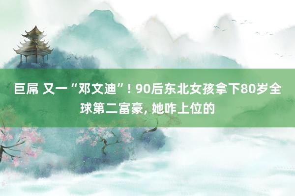 巨屌 又一“邓文迪”! 90后东北女孩拿下80岁全球第二富豪， 她咋上位的