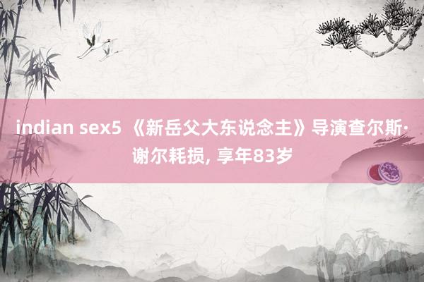 indian sex5 《新岳父大东说念主》导演查尔斯·谢尔耗损， 享年83岁