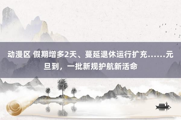 动漫区 假期增多2天、蔓延退休运行扩充……元旦到，一批新规护航新活命