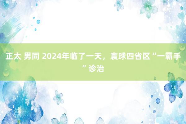 正太 男同 2024年临了一天，寰球四省区“一霸手”诊治