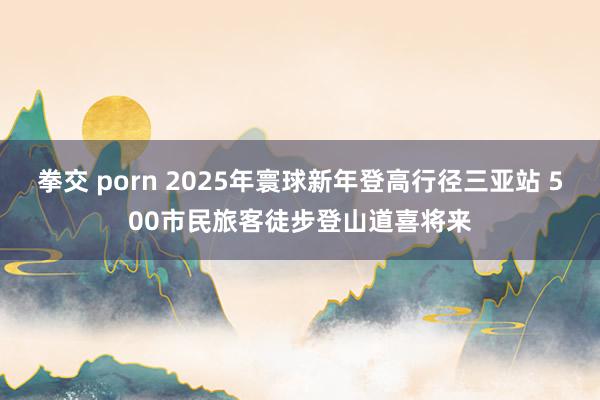 拳交 porn 2025年寰球新年登高行径三亚站 500市民旅客徒步登山道喜将来