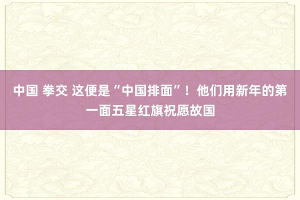 中国 拳交 这便是“中国排面”！他们用新年的第一面五星红旗祝愿故国