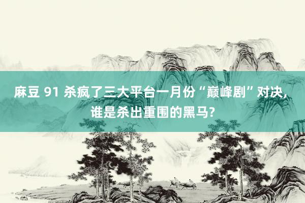 麻豆 91 杀疯了三大平台一月份“巅峰剧”对决， 谁是杀出重围的黑马?